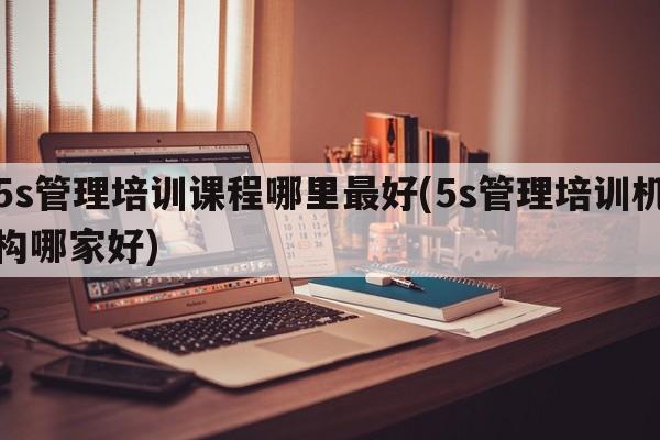 5s管理培训课程哪里最好(5s管理培训机构哪家好)