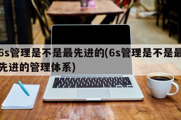 6s管理是不是最先进的(6s管理是不是最先进的管理体系)